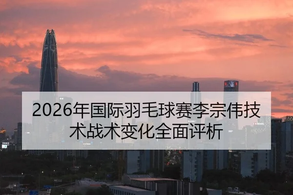 2026年国际羽毛球赛李宗伟技术战术变化全面评析