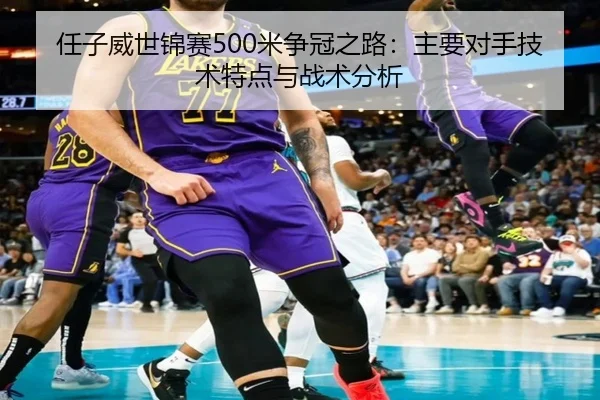 任子威世锦赛500米争冠之路：主要对手技术特点与战术分析