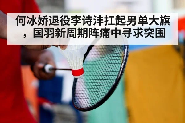 何冰娇退役李诗沣扛起男单大旗，国羽新周期阵痛中寻求突围